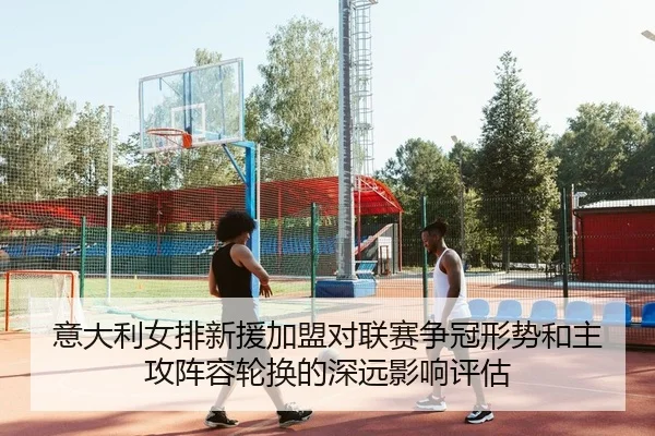 意大利女排新援加盟对联赛争冠形势和主攻阵容轮换的深远影响评估